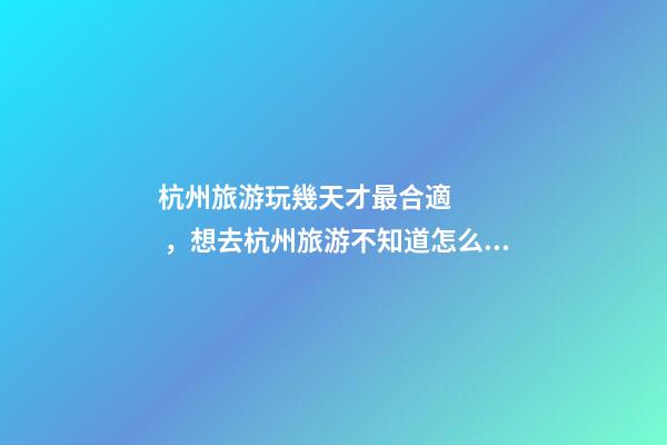 杭州旅游玩幾天才最合適，想去杭州旅游不知道怎么安排行程？具體看這篇攻略